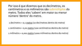 Por isso é que dizemos que os decímetros, os
centímetros e os milímetros são submúltiplos do
metro.Todos eles ‘cabem’ em maior ou menor
número ‘dentro’ do metro.
1 decímetro = 0,1 metro (10 decímetros dentro do metro)
1 centímetro = 0,01 metro (100 centímetros dentro do metro)
1 milímetro = 0,001 metro (1000 milímetros dentro do metro)
 