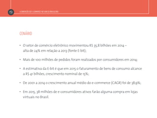 A DIMENSÃO DO E-COMMERCE NO VAREJO BRASILEIRO
”  O setor de comércio eletrônico movimentou R$ 35,8 bilhões em 2014 –
alta de 24% em relação a 2013 (fonte E-bit);
”  Mais de 100 milhões de pedidos foram realizados por consumidores em 2014;
”  A estimativa da E-bit é que em 2015 o faturamento de bens de consumo alcance
a R$ 41 bilhões, crescimento nominal de 15%;
”  De 2001 a 2014 o crescimento anual médio do e-commerce (CAGR) foi de 38,9%;
”  Em 2015, 38 milhões de e-consumidores ativos farão alguma compra em lojas
virtuais no Brasil.
CENÁRIO
 
