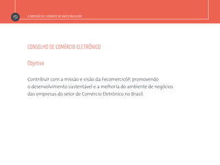 A DIMENSÃO DO E-COMMERCE NO VAREJO BRASILEIRO
CONSELHO DE COMÉRCIO ELETRÔNICO
Contribuir com a missão e visão da FecomercioSP, promovendo
o desenvolvimento sustentável e a melhoria do ambiente de negócios
das empresas do setor de Comércio Eletrônico no Brasil.
Objetivo
 