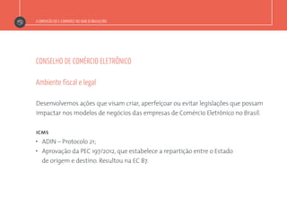 A DIMENSÃO DO E-COMMERCE NO VAREJO BRASILEIRO
CONSELHO DE COMÉRCIO ELETRÔNICO
Desenvolvemos ações que visam criar, aperfeiçoar ou evitar legislações que possam
impactar nos modelos de negócios das empresas de Comércio Eletrônico no Brasil.
icms
”  ADIN – Protocolo 21;
”  Aprovação da PEC 197/2012, que estabelece a repartição entre o Estado
de origem e destino. Resultou na EC 87.
Ambiente fiscal e legal
 