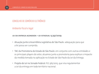A DIMENSÃO DO E-COMMERCE NO VAREJO BRASILEIRO
CONSELHO DE COMÉRCIO ELETRÔNICO
lei da entrega agendada – lei estadual 13.747/2009
”  Atuação junto à Assembleia Legislativa de São Paulo: adequação para que
a lei possa ser cumprida.
”  TAC da Promotoria do Estado de São Paulo: em conjunto com outras entidades e
os principais players do setor, atuamos junto a promotoria para explicar o impacto
da medida tomada na aplicação no Estado de São Paulo da Lei da Entrega.
”  Projeto de Lei no Senado Federal: PLS 365/2015, que visa regulamentar
a Lei da entrega em todo território nacional.
Ambiente fiscal e legal
 