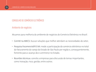 A DIMENSÃO DO E-COMMERCE NO VAREJO BRASILEIRO
CONSELHO DE COMÉRCIO ELETRÔNICO
Atuamos para melhoria do ambiente de negócios do Comércio Eletrônico no Brasil.
”  Comitê na ABECS: buscar soluções que melhor atendam as necessidades do setor;
”  Pesquisa FecomercioSP/E-bit: mede a participação do comércio eletrônico no total
do faturamento do varejo do Estado de São Paulo por região e, consequentemente,
fomento para o avanço do e-commerce no Estado;
”  Reuniões técnicas: convite a empresas para discussão de temas importantes,
como inovação, risco, gestão, entre outros.
Ambiente de negócios
 