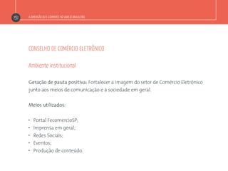 A DIMENSÃO DO E-COMMERCE NO VAREJO BRASILEIRO
CONSELHO DE COMÉRCIO ELETRÔNICO
Geração de pauta positiva: Fortalecer a imagem do setor de Comércio Eletrônico
junto aos meios de comunicação e à sociedade em geral.
Meios utilizados:
”  Portal FecomercioSP;
”  Imprensa em geral;
”  Redes Sociais;
”  Eventos;
”  Produção de conteúdo.
Ambiente institucional
 