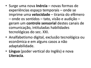• Surge uma nova Inércia – novas formas de
  experiências espaço temporais – onde se
  imprime uma velocidade – tirania do efêmero
  – onde os sentidos – tato, visão e audição –
  geram um controle sensorial destes canais de
  comunicação, intituladas habilidades
  tecnológicas do sec. XXI.
• Analfabetismo digital, exclusão tecnológica ou
  econômica e em alguns casos a não
  adaptabilidade.
• Língua (poder vertical do Inglês) e nova
  Literacia.
 