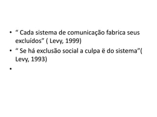 • “ Cada sistema de comunicação fabrica seus
  excluídos” ( Levy, 1999)
• “ Se há exclusão social a culpa ë do sistema”(
  Levy, 1993)
•
 
