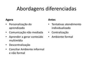 Abordagens diferenciadas
Agora                           Antes
• Personalização do             • Tentativas atendimento
  aprendizado                     individualizado
• Comunicação não mediada       • Centralização
• Aprender a gerar conteúdo     • Ambiente formal
  multimídia
• Descentralização
• Conciliar Ambiente informal
  e não formal
 
