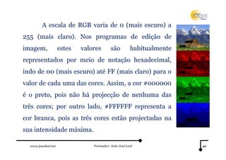 www.joaoleal.net Formador: João José Leal 41
A escala de RGB varia de 0 (mais escuro) a
255 (mais claro). Nos programas de edição de
imagem, estes valores são habitualmente
representados por meio de notação hexadecimal,
indo de 00 (mais escuro) até FF (mais claro) para o
valor de cada uma das cores. Assim, a cor #000000
é o preto, pois não há projecção de nenhuma das
três cores; por outro lado, #FFFFFF representa a
cor branca, pois as três cores estão projectadas na
sua intensidade máxima.
 