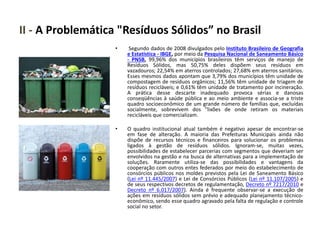 II - A Problemática "Resíduos Sólidos” no Brasil
• Segundo dados de 2008 divulgados pelo Instituto Brasileiro de Geografia
e Estatística - IBGE, por meio da Pesquisa Nacional de Saneamento Básico
- PNSB, 99,96% dos municípios brasileiros têm serviços de manejo de
Resíduos Sólidos, mas 50,75% deles dispõem seus resíduos em
vazadouros; 22,54% em aterros controlados; 27,68% em aterros sanitários.
Esses mesmos dados apontam que 3,79% dos municípios têm unidade de
compostagem de resíduos orgânicos; 11,56% têm unidade de triagem de
resíduos recicláveis; e 0,61% têm unidade de tratamento por incineração.
A prática desse descarte inadequado provoca sérias e danosas
conseqüências à saúde pública e ao meio ambiente e associa-se a triste
quadro socioeconômico de um grande número de famílias que, excluídas
socialmente, sobrevivem dos "lixões de onde retiram os materiais
recicláveis que comercializam.
• O quadro institucional atual também é negativo apesar de encontrar-se
em fase de alteração. A maioria das Prefeituras Municipais ainda não
dispõe de recursos técnicos e financeiros para solucionar os problemas
ligados à gestão de resíduos sólidos. Ignoram-se, muitas vezes,
possibilidades de estabelecer parcerias com segmentos que deveriam ser
envolvidos na gestão e na busca de alternativas para a implementação de
soluções. Raramente utiliza-se das possibilidades e vantagens da
cooperação com outros entes federados por meio do estabelecimento de
consórcios públicos nos moldes previstos pela Lei de Saneamento Básico
(Lei nº 11.445/2007) e Lei de Consórcios Públicos (Lei nº 11.107/2005) e
de seus respectivos decretos de regulamentação, Decreto nº 7217/2010 e
Decreto nº 6.017/2007). Ainda é frequente observar-se a execução de
ações em resíduos sólidos sem prévio e adequado planejamento técnico-
econômico, sendo esse quadro agravado pela falta de regulação e controle
social no setor.
 