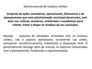 Gerenciamento de resíduos sólidos
Conjunto de ações normativas, operacionais, financeiras e de
planejamento que uma administração municipal desenvolve, com
base nos critérios sanitários, ambientais e econômicos para
coletar, tratar e dispor os resíduos do seu município.
Manejo - conjunto de atividades envolvidas com os resíduos
sólidos, sob o aspecto operacional, envolvendo sua coleta,
transporte, acondicionamento, tratamento e disposição final. O
gerenciamento abrange além do manejo, os aspectos relacionados
com o planejamento, fiscalização e regulamentação.
 