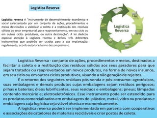 Logística reversa é "instrumento de desenvolvimento econômico e
social caracterizado por um conjunto de ações, procedimentos e
meios destinados a viabilizar a coleta e a restituição dos resíduos
sólidos ao setor empresarial, para reaproveitamento, em seu ciclo ou
em outros ciclos produtivos, ou outra destinação". A lei dedicou
especial atenção à Logística reversa e definiu três diferentes
instrumentos que poderão ser usados para a sua implantação:
regulamento, acordo setorial e termo de compromisso.
 