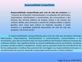 Responsabilidade compartilhada pelo ciclo de vida dos produtos é o
"conjunto de atribuições individualizadas e encadeadas dos fabricantes,
importadores, distribuidores e comerciantes, dos consumidores e dos
titulares dos serviços públicos de limpeza urbana e de manejo dos
resíduos sólidos, para minimizar o volume de resíduos sólidos e rejeitos
gerados, bem como para reduzir os impactos causados à saúde
humana e à qualidade ambiental decorrentes do ciclo de vida dos
produtos, nos termos da lei“.
Artigo 25 da lei 12305/2010
 