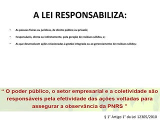 A LEI RESPONSABILIZA:
• As pessoas físicas ou jurídicas, de direito público ou privado;
• Responsáveis, direta ou indiretamente, pela geração de resíduos sólidos, e;
• As que desenvolvam ações relacionadas à gestão integrada ou ao gerenciamento de resíduos sólidos;
§ 1° Artigo 1° da Lei 12305/2010
 