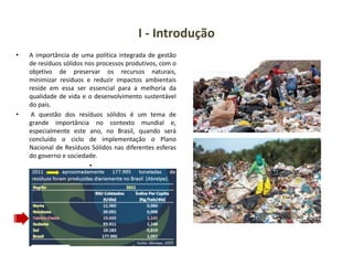 I - Introdução
• A importância de uma política integrada de gestão
de resíduos sólidos nos processos produtivos, com o
objetivo de preservar os recursos naturais,
minimizar resíduos e reduzir impactos ambientais
reside em essa ser essencial para a melhoria da
qualidade de vida e o desenvolvimento sustentável
do país.
• A questão dos resíduos sólidos é um tema de
grande importância no contexto mundial e,
especialmente este ano, no Brasil, quando será
concluído o ciclo de implementação o Plano
Nacional de Resíduos Sólidos nas diferentes esferas
do governo e sociedade.
•
 