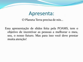 Apresenta:  O Planeta Terra precisa de nós...Essa apresentação de slides feita pela POAMS, tem o objetivo de incentivar as pessoas a melhorar o meu, seu, o nosso futuro. Mas para isso você deve prestar muita atenção!