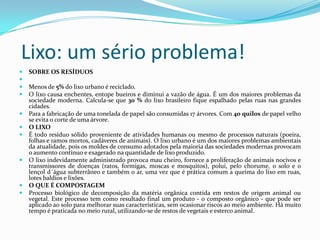 Lixo: um sério problema!SOBRE OS RESÍDUOS  Menos de 5% do lixo urbano é reciclado.O lixo causa enchentes, entope bueiros e diminui a vazão de água. É um dos maiores problemas da sociedade moderna. Calcula-se que 30 % do lixo brasileiro fique espalhado pelas ruas nas grandes cidades.Para a fabricação de uma tonelada de papel são consumidas 17 árvores. Com 40 quilos de papel velho se evita o corte de uma árvore.O LIXOÉ todo resíduo sólido proveniente de atividades humanas ou mesmo de processos naturais (poeira, folhas e ramos mortos, cadáveres de animais). O lixo urbano é um dos maiores problemas ambientais da atualidade, pois os moldes de consumo adotados pela maioria das sociedades modernas provocam o aumento contínuo e exagerado na quantidade de lixo produzido.O lixo indevidamente administrado provoca mau cheiro, fornece a proliferação de animais nocivos e transmissores de doenças (ratos, formigas, moscas e mosquitos), polui, pelo chorume, o solo e o lençol d´água subterrâneo e também o ar, uma vez que é prática comum a queima do lixo em ruas, lotes baldios e lixões.O QUE É COMPOSTAGEMProcesso biológico de decomposição da matéria orgânica contida em restos de origem animal ou vegetal. Este processo tem como resultado final um produto - o composto orgânico - que pode ser aplicado ao solo para melhorar suas características, sem ocasionar riscos ao meio ambiente. Há muito tempo é praticada no meio rural, utilizando-se de restos de vegetais e esterco animal.