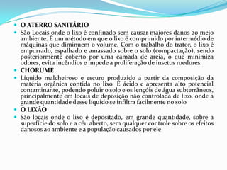 O ATERRO SANITÁRIOSão Locais onde o lixo é confinado sem causar maiores danos ao meio ambiente. É um método em que o lixo é comprimido por intermédio de máquinas que diminuem o volume. Com o trabalho do trator, o lixo é empurrado, espalhado e amassado sobre o solo (compactação), sendo posteriormente coberto por uma camada de areia, o que minimiza odores, evita incêndios e impede a proliferação de insetos roedores.CHORUMELíquido malcheiroso e escuro produzido a partir da composição da matéria orgânica contida no lixo. É ácido e apresenta alto potencial contaminante, podendo poluir o solo e os lençóis de água subterrâneos, principalmente em locais de deposição não controlada de lixo, onde a grande quantidade desse líquido se infiltra facilmente no soloO LIXÃOSão locais onde o lixo é depositado, em grande quantidade, sobre a superfície do solo e a céu aberto, sem qualquer controle sobre os efeitos danosos ao ambiente e a população causados por ele