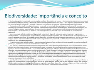 Biodiversidade: importância e conceitoA biodiversidade pode ser conceituada como o complexo resultante das variações das espécies e dos ecossistemas existentes em determinada região e segundo Edward O.Wilson ( Diversidade de Vida, Ed.Companhia das Letras, 1994) nunca a terra teve tanta diversidade de vida como em nossa era, havendo muito ainda a se estudar e descobrir, principalmente na Amazônia, região pouco explorada cientificamente.    O estudo da biodiversidade tem relação direta para a preservação ou conservação das espécies, pois entendendo a vida como um todo teremos mais condições de preservá-la, bem como é de suma importância para o nosso desenvolvimento, resultando o aproveitamento dos recursos biológicos para que sejam explorados de maneira menos prejudicial à natureza, conservando-a o mais possível, permitindo a harmonia entre o desenvolvimento das atividades humanas e a preservação, chamando-se isso modernamente de desenvolvimento sustentável.    Sem a conservação da biodiversidade não há garantia de sobrevivência da grande maioria das espécies de animais e vegetais, ante a interdependência e conseqüentemente não poderá haver um desenvolvimento sustentável, pois com a humanidade perderá fontes vitais de recursos para a sua sustentação, de forma que devemos desenvolver métodos e ações concretas para a sua conservação. Para isso é necessário conjugar esforços de toda a sociedade, discutindo-se temas importantes como: controle da natalidade, desenvolvimento industrial e depredação, nova política educacional etc.    Portanto, a conservação da biodiversidade é importantíssima e fundamental para um desenvolvimento adequado aos anseios mundiais de preservação, constituindo-se a base do desenvolvimento sustentável.    Para se alcança esse desenvolvimento sustentável, é sugerimos, entre outros: desenvolver uma adequada educação ambiental nas escolas públicas e privadas do pais; fortalecer as instituições públicas que tem o poder-dever de fiscalizar a preservação do meio ambiente; rever a legislação, adequando-a à nova realidade e aos anseios mundiais de preservação ambiental; desenvolver amplos estudos dos recursos naturais existentes, instituindo parques e reservas ecológicas, conservando e dando meios aos já existentes, fortalecendo suas condições de sustento; estimular os meios de comunicação no sentido de divulgação de matérias ambientais ou correlatas; direcionar o desenvolvimento industrial mediante incentivos fiscais, propiciando a criação de polos industriais em áreas de menos impacto ambiental possível; desenvolver uma educação sexual adequada aos parâmetros atuais de ocupação demográfica; incentivar práticas agrícolas que preservem o meio ambiente, fornecendo condições especiais de financiamento e escoamento dos produtos, criando simultaneamente órgãos fiscalizadores efetivos e atuantes, evitando assim desvio de finalidade.    E, ainda, elaborar planos nacionais de ocupação territorial para as comunidades marginalizadas e carentes, observando as regras básicas de preservação; estudar e refazer a política indigenista para que os "povos da floresta" possam viver em seus ambientes naturais, sem que sejam afetados ou desrespeitados em sua dignidade, bem como respeitada a sua cultura; desenvolver o turismo ecológico com visitas monitoradas às áreas naturais, incentivando a atividade privada na criação de projetos conservacionistas neste sentido; 