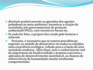 diminuir gradativamente as agressões dos agentes poluidores ao meio ambiente; incentivar a criação de sociedades não governamentais de proteção ambiental(ONGs), com incentivos fiscais etc.Se nada for feito, o próprio lixo criado pelo homem o sufocará.    Portanto, é necessário que se tomem providências urgentes no sentido de desenvolver em todos os cidadãos uma consciência ecológica, voltada para a criação de uma sociedade moderna. Além disso, sem o conhecimento real da importância da biodiversidade e projetos concretos e aplicados de desenvolvimento sustentável, as chances de sobrevivência da humanidade estarão totalmente comprometidas.
