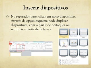 Inserir diapositivos
No separador base, clicar em novo diapositivo.
Através da opção esquema pode duplicar
diapositivos, criar a partir de destaques ou
reutilizar a partir de ficheiros.
 