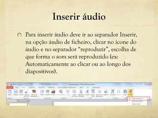 Inserir áudio
Para inserir áudio deve ir ao separador Inserir,
na opção áudio de ficheiro, clicar no ícone do
áudio e no separador “reproduzir”, escolha de
que forma o som será reproduzido (ex:
Automaticamente ao clicar ou ao longo dos
diapositivos).
 