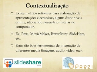 Contextualização
Existem vários softwares para elaboração de
apresentações electónicas, alguns disponíveis
online, não sendo necessário instalar no
computador.
Ex: Prezi, MovieMaker, PowerPoint, SlideHare,
etc.
Estas são boas ferramentas de integração de
diferentes media (imagens, áudio, vídeo, etc).
 