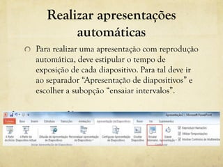 Realizar apresentações
automáticas
Para realizar uma apresentação com reprodução
automática, deve estipular o tempo de
exposição de cada diapositivo. Para tal deve ir
ao separador “Apresentação de diapositivos” e
escolher a subopção “ensaiar intervalos”.
 