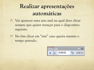 Realizar apresentações
automáticas
Vai aparecer uma seta azul na qual deve clicar
sempre que quiser avançar para o diapositivo
seguinte.
No fim clicar em “sim” caso queira manter o
tempo gravado.
 