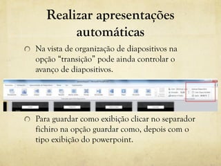 Realizar apresentações
automáticas
Na vista de organização de diapositivos na
opção “transição” pode ainda controlar o
avanço de diapositivos.
Para guardar como exibição clicar no separador
fichiro na opção guardar como, depois com o
tipo exibição do powerpoint.
 