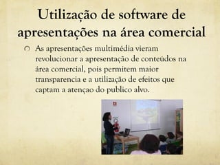 Utilização de software de
apresentações na área comercial
As apresentações multimédia vieram
revolucionar a apresentação de conteúdos na
área comercial, pois permitem maior
transparencia e a utilização de efeitos que
captam a atençao do publico alvo.
 