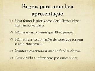 Regras para uma boa
apresentação
Usar fontes legiveis como Arial, Times New
Roman ou Verdana.
Não usar texto menor que 18-20 pontos.
Não utilizar combinações de cores que tornem
o ambiente pesado.
Manter a consistencia usando fundos claros.
Deve dividir a informação por vários slides;
 