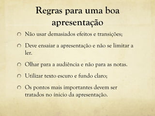 Regras para uma boa
apresentação
Não usar demasiados efeitos e transições;
Deve ensaiar a apresentação e não se limitar a
ler.
Olhar para a audiência e não para as notas.
Utilizar texto escuro e fundo claro;
Os pontos mais importantes devem ser
tratados no ínicio da apresentação.
 