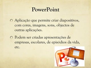 PowerPoint
Aplicação que permite criar diapositivos,
com cores, imagens, sons, objectos de
outras aplicações.
Podem ser criadas apresentações de
empresas, escolares, de episódios da vida,
etc.
 