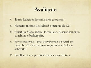 Avaliação
Tema: Relacionado com a área comercial;
Número mínimo de slides: 8 e máximo de 12;
Estrutura: Capa, índice, Introdução, desenvolvimento,
conclusão e bibliografia.
Fontes possíveis: Times New Roman ou Arial em
tamanho 20 a 26 no texto, superior nos títulos e
subtítulos.
Escolha o tema que quiser para a sua estrutura.
 