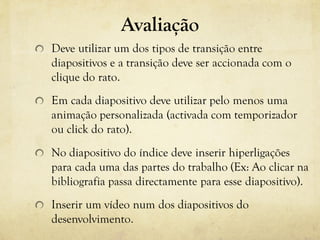 Avaliação
Deve utilizar um dos tipos de transição entre
diapositivos e a transição deve ser accionada com o
clique do rato.
Em cada diapositivo deve utilizar pelo menos uma
animação personalizada (activada com temporizador
ou click do rato).
No diapositivo do índice deve inserir hiperligações
para cada uma das partes do trabalho (Ex: Ao clicar na
bibliografia passa directamente para esse diapositivo).
Inserir um vídeo num dos diapositivos do
desenvolvimento.
 