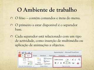 O Ambiente de trabalho
O friso – contém comandos e itens do menu.
O primeiro a estar disponivel é o separador
base.
Cada separador está relacionado com um tipo
de actividade, como inserção de multimédia ou
aplicação de animações a objectos.
 