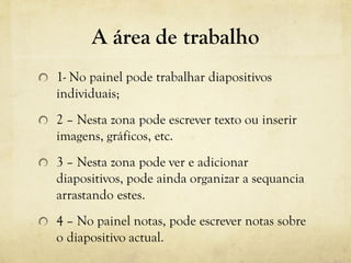 A área de trabalho
1- No painel pode trabalhar diapositivos
individuais;
2 – Nesta zona pode escrever texto ou inserir
imagens, gráficos, etc.
3 – Nesta zona pode ver e adicionar
diapositivos, pode ainda organizar a sequancia
arrastando estes.
4 – No painel notas, pode escrever notas sobre
o diapositivo actual.
 