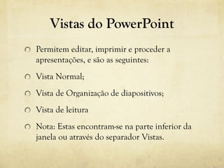 Vistas do PowerPoint
Permitem editar, imprimir e proceder a
apresentações, e são as seguintes:
Vista Normal;
Vista de Organização de diapositivos;
Vista de leitura
Nota: Estas encontram-se na parte inferior da
janela ou através do separador Vistas.
 