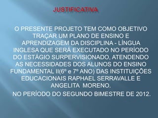 O PRESENTE PROJETO TEM COMO OBJETIVO
       TRAÇAR UM PLANO DE ENSINO E
    APRENDIZAGEM DA DISCIPLINA - LÍNGUA
 INGLESA QUE SERÁ EXECUTADO NO PERÍODO
 DO ESTÁGIO SURPERVISIONADO, ATENDENDO
  AS NECESSIDADES DOS ALUNOS DO ENSINO
FUNDAMENTAL II(6º e 7º ANO) DAS INSTITUIÇÕES
    EDUCACIONAIS RAPHAEL SERRAVALLE E
            ANGELITA MORENO.
 NO PERÍODO DO SEGUNDO BIMESTRE DE 2012.
 