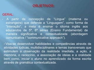 GERAL:
•  A partir da concepção de “Língua” (materna ou
  estrangeira) que defende a “Linguagem”, como forma de
  “Interação”, a meta é ensinar o idioma inglês aos
  educandos de 5ª, 6ª séries (Ensino Fundamental) de
  maneira significativa e contextualizada (abordagem
  comunicativa / “communicative approach”).
•Visa-se desenvolver habilidades e competências através de
atividades lúdicas, multidisciplinares e temas transversais que
estimulem a observação da realidade imediata, a ação, a
memória, o raciocínio, a associação de ideias e a oralidade
bem como, iniciar o aluno no aprendizado da forma escrita
através de gramática contextualizada.
 