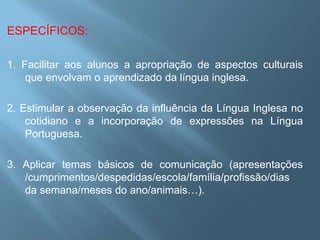 ESPECÍFICOS:

1. Facilitar aos alunos a apropriação de aspectos culturais
    que envolvam o aprendizado da língua inglesa.

2. Estimular a observação da influência da Língua Inglesa no
    cotidiano e a incorporação de expressões na Língua
    Portuguesa.

3. Aplicar temas básicos de comunicação (apresentações
   /cumprimentos/despedidas/escola/família/profissão/dias
   da semana/meses do ano/animais…).
 