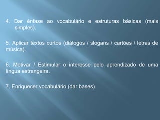 4. Dar ênfase ao vocabulário e estruturas básicas (mais
   simples).

5. Aplicar textos curtos (diálogos / slogans / cartões / letras de
música).

6. Motivar / Estimular o interesse pelo aprendizado de uma
língua estrangeira.

7. Enriquecer vocabulário (dar bases)
 