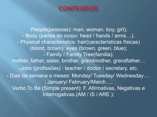 -People(pessoas):      man, woman, boy, girl);
        - Body (partes do corpo: head / hands / arms…).
     - Physical characteristics: hair(características físicas)
                .
           (blond, brown): eyes (brown, green, blue);
                  - Family / Family Tree(familia):
  mother, father, sister, brother, grandmother, grandfather…
      -Jobs (profissões) : teacher / doctor / secretary, etc.
- Dias da semana e meses: Monday/ Tuesday/ Wednesday….
                   ; January/ February/March….
   Verbo To Be (Simple present): F. Afirmativas, Negativas e
                  Interrogativas.(AM / IS / ARE );
 