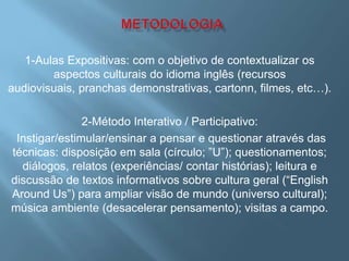1-Aulas Expositivas: com o objetivo de contextualizar os
        aspectos culturais do idioma inglês (recursos
audiovisuais, pranchas demonstrativas, cartonn, filmes, etc…).

               2-Método Interativo / Participativo:
 Instigar/estimular/ensinar a pensar e questionar através das
técnicas: disposição em sala (círculo; ”U”); questionamentos;
  diálogos, relatos (experiências/ contar histórias); leitura e
discussão de textos informativos sobre cultura geral (“English
Around Us”) para ampliar visão de mundo (universo cultural);
música ambiente (desacelerar pensamento); visitas a campo.
 