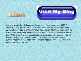 O termo weblog foi criado por Jorn Barger em 17 de dezembro de 1997. A
abreviação blog, por sua vez, foi criada por Peter Merholz, que, de brincadeira,
desmembrou a palavra weblog para formar a frase we blog ("nós blogamos") na
barra lateral de seu blog Peterme.com, em abril ou maio de 1999.Pouco depois,
Evan Williams do Pyra Labs usou blog tanto como substantivo quanto verbo (to
blog ou "blogar", significando "editar ou postar em um weblog"), aplicando a
palavra blogger em conjunção com o serviço Blogger, da Pyra Labs, o que levou à
popularização dos termos.
 