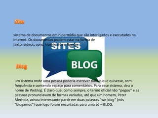 sistema de documentos em hipermídia que são interligados e executados na
Internet. Os documentos podem estar na forma de
texto, vídeos, sons, hipertextos e figuras.
um sistema onde uma pessoa poderia escrever tudo o que quisesse, com
frequência e contendo espaço para comentários. Para esse sistema, deu o
nome de Weblog. É claro que, como sempre, o termo oficial não “pegou” e as
pessoas pronunciavam de formas variadas, até que um homem, Peter
Merholz, achou interessante partir em duas palavras “we-blog” (nós
“blogamos”) que logo foram encurtadas para uma só – BLOG.
 