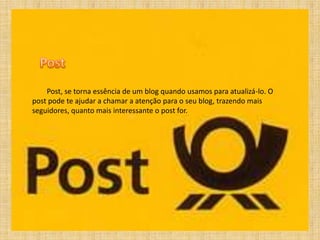 Post, se torna essência de um blog quando usamos para atualizá-lo. O
post pode te ajudar a chamar a atenção para o seu blog, trazendo mais
seguidores, quanto mais interessante o post for.
 