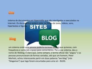 sistema de documentos em hipermídia que são interligados e executados na
Internet. Os documentos podem estar na forma de texto, vídeos, sons,
hipertextos e figuras.
um sistema onde uma pessoa poderia escrever tudo o que quisesse, com
frequência e contendo espaço para comentários. Para esse sistema, deu o
nome de Weblog. É claro que, como sempre, o termo oficial não “pegou” e as
pessoas pronunciavam de formas variadas, até que um homem, Peter
Merholz, achou interessante partir em duas palavras “we-blog” (nós
“blogamos”) que logo foram encurtadas para uma só – BLOG.
 