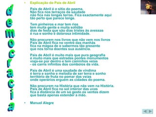 Explicação do País de Abril País de Abril é o sítio do poema. Não fica nos terraços da saudade não fica nas longas terras. Fica exactamente aqui tão perto que parece longe. Tem pinheiros e mar tem rios tem muita gente e muita solidão dias de festa que são dias tristes às avessas é rua e sonho é dolorosa intimidade. Não procurem nos livros que não vem nos livros País de Abril fica no ventre das manhãs fica na mágoa de o sabermos tão presente que nos torna doentes sua ausência. País de Abril é muito mais que pura geografia é muito mais que estradas pontes monumentos viaja-se por dentro e tem caminhos veias - os carris infinitos dos comboios da vida. País de Abril é uma saudade de vindima é terra e sonho e melodia de ser terra e sonho território de fruta no pomar das veias onde operários erguem as cidades do poema. Não procurem na História que não vem na História. País de Abril fica no sol interior das uvas fica à distância de um só gesto os ventos dizem que basta apenas estender a mão. Manuel Alegre  democracia 