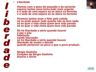 Liberdade Viemos com o peso do passado e da semente esperar tantos anos torna tudo mais urgente e a sede de uma espera só se ataca na torrente e a sede de uma espera só se ataca na torrente Vivemos tantos anos a falar pela calada só se pode querer tudo quanto não se teve nada só se quer a vida cheia quem teve vida parada só se quer a vida cheia quem teve vida parada Só há liberdade a sério quando houver a paz o pão habitação saúde educação só há liberdade a sério quando houver liberdade de mudar e decidir quando pertencer ao povo o que o povo produzir.  Sérgio Godinho Canções de Sérgio Godinho Assírio e Alvim  liberdade 
