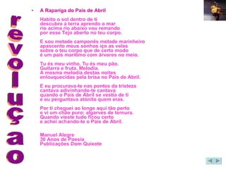 A Rapariga do País de Abril Habito o sol dentro de ti descubro a terra aprendo o mar rio acima rio abaixo vou remando por esse Tejo aberto no teu corpo. E sou metade camponês metade marinheiro apascento meus sonhos iço as velas sobre o teu corpo que de certo modo é um país marítimo com árvores no meio. Tu és meu vinho. Tu és meu pão. Guitarra e fruta. Melodia. A mesma melodia destas noites enlouquecidas pela brisa no País de Abril. E eu procurava-te nas pontes da tristeza cantava adivinhando-te cantava quando o País de Abril se vestia de ti e eu perguntava atónito quem eras. Por ti cheguei ao longe aqui tão perto e vi um chão puro: algarves de ternura. Quando vieste tudo ficou certo e achei achando-te o País de Abril.  Manuel Alegre 30 Anos de Poesia Publicações Dom Quixote   revoluçao 